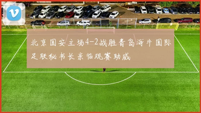 北京国安主场4-2战胜青岛海牛国际足联秘书长亲临观赛助威