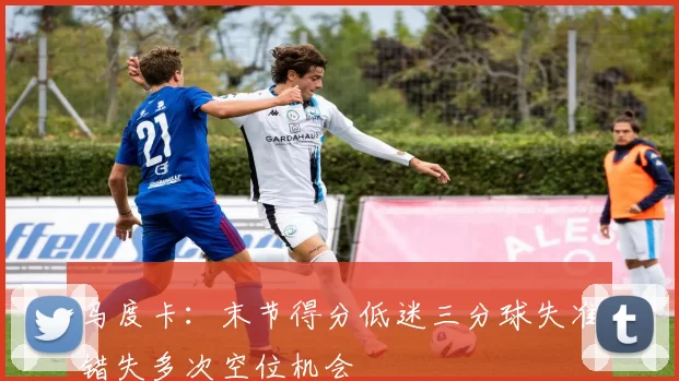 乌度卡：末节得分低迷三分球失准错失多次空位机会